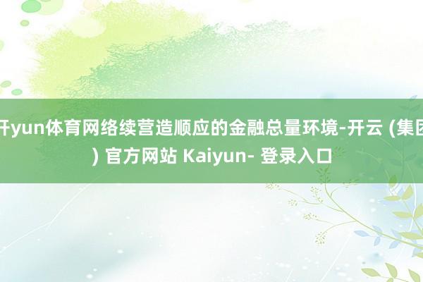 开yun体育网络续营造顺应的金融总量环境-开云 (集团) 官方网站 Kaiyun- 登录入口
