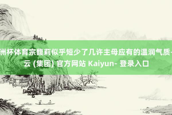 欧洲杯体育宗馥莉似乎短少了几许主母应有的温润气质-开云 (集团) 官方网站 Kaiyun- 登录入口