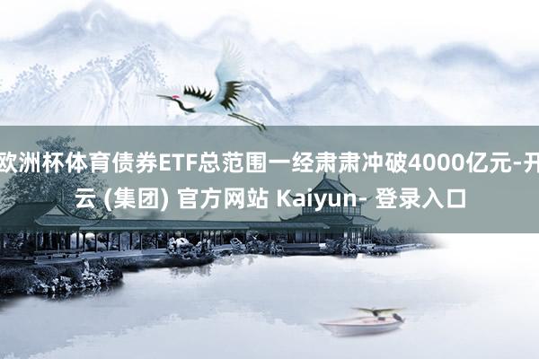 欧洲杯体育债券ETF总范围一经肃肃冲破4000亿元-开云 (集团) 官方网站 Kaiyun- 登录入口