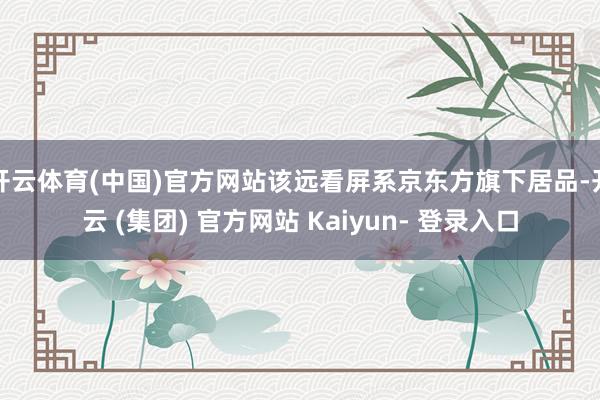 开云体育(中国)官方网站该远看屏系京东方旗下居品-开云 (集团) 官方网站 Kaiyun- 登录入口