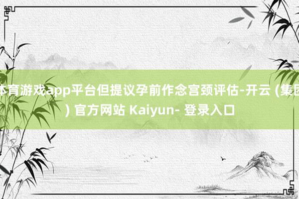 体育游戏app平台但提议孕前作念宫颈评估-开云 (集团) 官方网站 Kaiyun- 登录入口