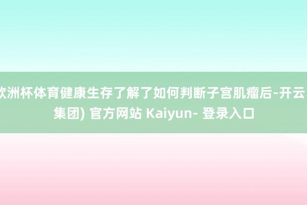 欧洲杯体育健康生存了解了如何判断子宫肌瘤后-开云 (集团) 官方网站 Kaiyun- 登录入口