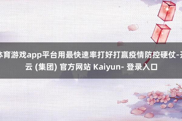体育游戏app平台用最快速率打好打赢疫情防控硬仗-开云 (集团) 官方网站 Kaiyun- 登录入口
