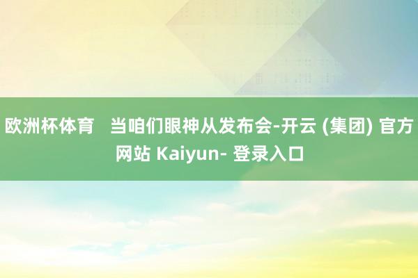 欧洲杯体育   当咱们眼神从发布会-开云 (集团) 官方网站 Kaiyun- 登录入口