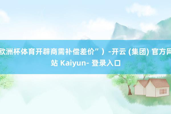 欧洲杯体育开辟商需补偿差价”）-开云 (集团) 官方网站 Kaiyun- 登录入口