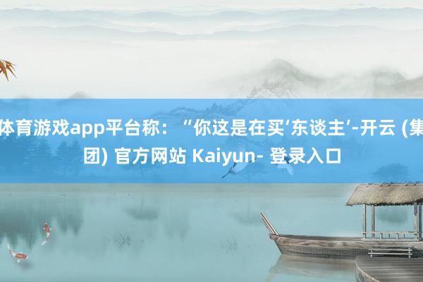 体育游戏app平台称：“你这是在买‘东谈主’-开云 (集团) 官方网站 Kaiyun- 登录入口