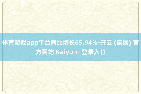 体育游戏app平台同比增长65.94%-开云 (集团) 官方网站 Kaiyun- 登录入口