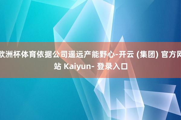 欧洲杯体育依据公司遥远产能野心-开云 (集团) 官方网站 Kaiyun- 登录入口