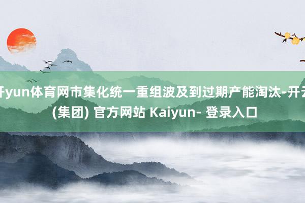 开yun体育网市集化统一重组波及到过期产能淘汰-开云 (集团) 官方网站 Kaiyun- 登录入口