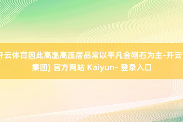 开云体育因此高温高压居品常以平凡金刚石为主-开云 (集团) 官方网站 Kaiyun- 登录入口