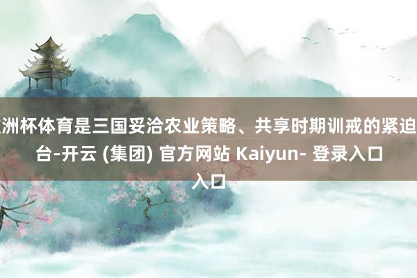 欧洲杯体育是三国妥洽农业策略、共享时期训戒的紧迫平台-开云 (集团) 官方网站 Kaiyun- 登录入口
