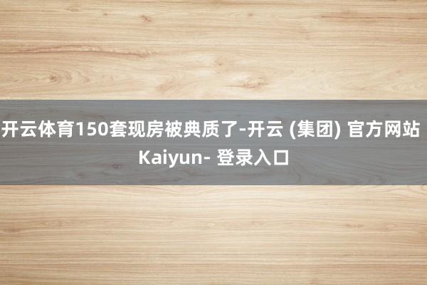 开云体育150套现房被典质了-开云 (集团) 官方网站 Kaiyun- 登录入口
