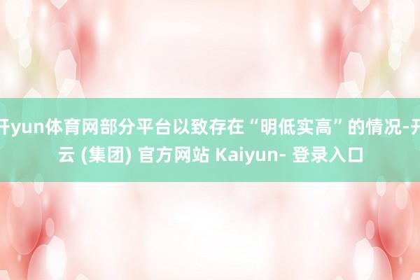 开yun体育网部分平台以致存在“明低实高”的情况-开云 (集团) 官方网站 Kaiyun- 登录入口