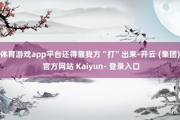 体育游戏app平台还得靠我方“打”出来-开云 (集团) 官方网站 Kaiyun- 登录入口