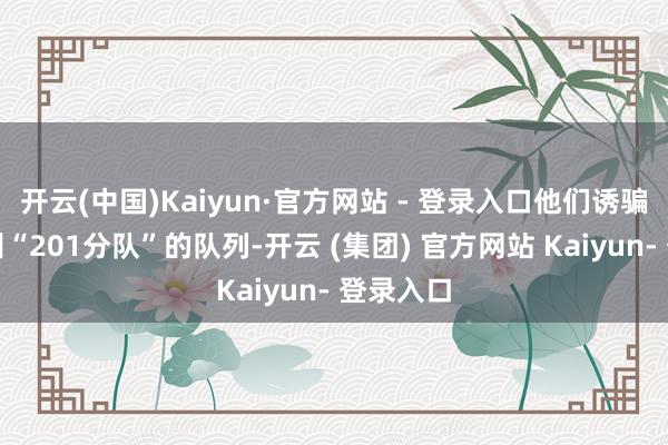 开云(中国)Kaiyun·官方网站 - 登录入口他们诱骗了一个叫“201分队”的队列-开云 (集团) 官方网站 Kaiyun- 登录入口