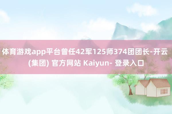 体育游戏app平台曾任42军125师374团团长-开云 (集团) 官方网站 Kaiyun- 登录入口