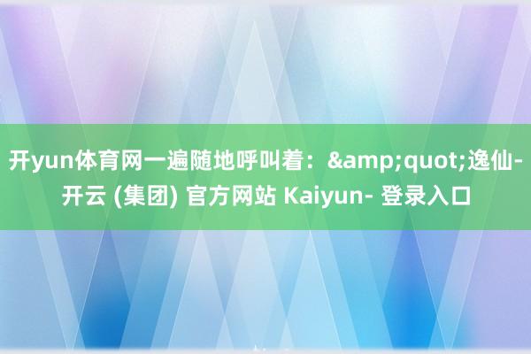开yun体育网一遍随地呼叫着：&quot;逸仙-开云 (集团) 官方网站 Kaiyun- 登录入口