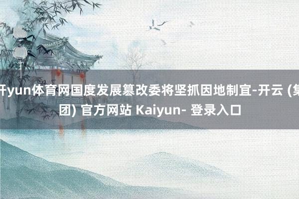 开yun体育网国度发展篡改委将坚抓因地制宜-开云 (集团) 官方网站 Kaiyun- 登录入口
