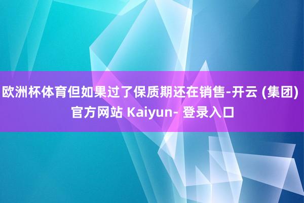 欧洲杯体育但如果过了保质期还在销售-开云 (集团) 官方网站 Kaiyun- 登录入口