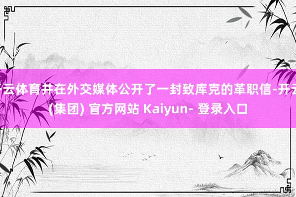 开云体育并在外交媒体公开了一封致库克的革职信-开云 (集团) 官方网站 Kaiyun- 登录入口