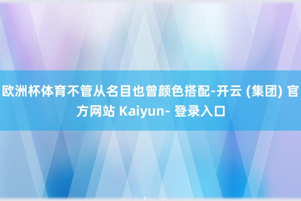 欧洲杯体育不管从名目也曾颜色搭配-开云 (集团) 官方网站 Kaiyun- 登录入口