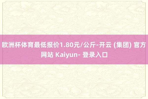 欧洲杯体育最低报价1.80元/公斤-开云 (集团) 官方网站 Kaiyun- 登录入口