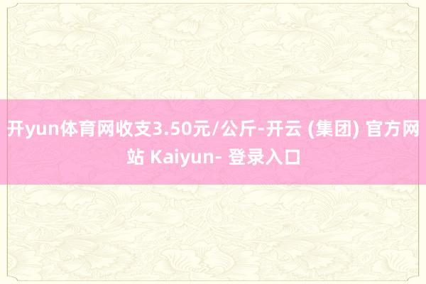 开yun体育网收支3.50元/公斤-开云 (集团) 官方网站 Kaiyun- 登录入口