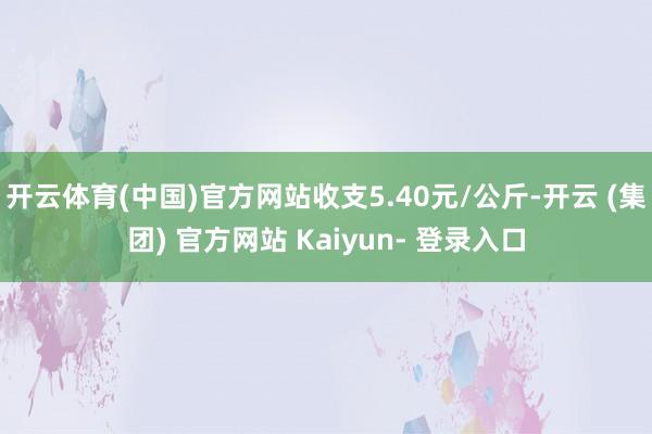 开云体育(中国)官方网站收支5.40元/公斤-开云 (集团) 官方网站 Kaiyun- 登录入口