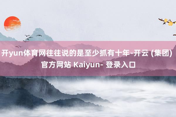 开yun体育网往往说的是至少抓有十年-开云 (集团) 官方网站 Kaiyun- 登录入口