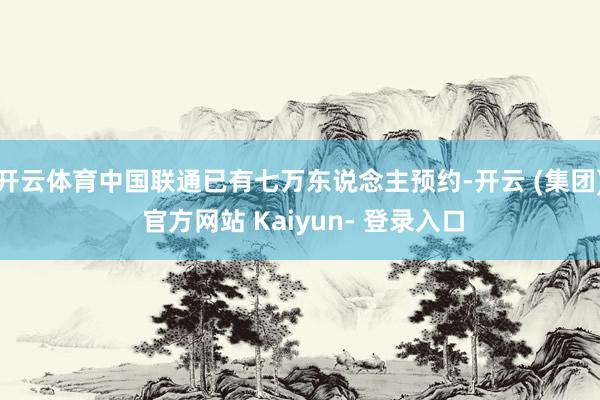 开云体育中国联通已有七万东说念主预约-开云 (集团) 官方网站 Kaiyun- 登录入口