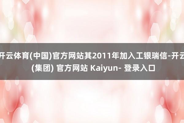 开云体育(中国)官方网站其2011年加入工银瑞信-开云 (集团) 官方网站 Kaiyun- 登录入口