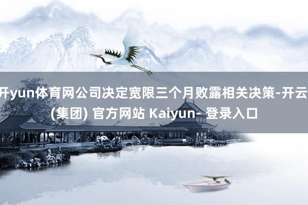 开yun体育网公司决定宽限三个月败露相关决策-开云 (集团) 官方网站 Kaiyun- 登录入口