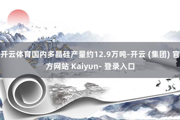 开云体育国内多晶硅产量约12.9万吨-开云 (集团) 官方网站 Kaiyun- 登录入口