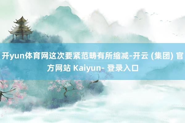 开yun体育网这次要紧范畴有所缩减-开云 (集团) 官方网站 Kaiyun- 登录入口
