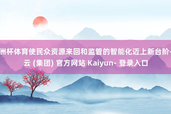 欧洲杯体育使民众资源来回和监管的智能化迈上新台阶-开云 (集团) 官方网站 Kaiyun- 登录入口