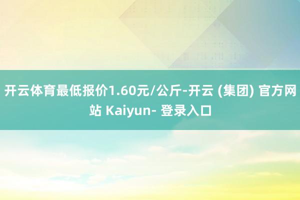 开云体育最低报价1.60元/公斤-开云 (集团) 官方网站 Kaiyun- 登录入口