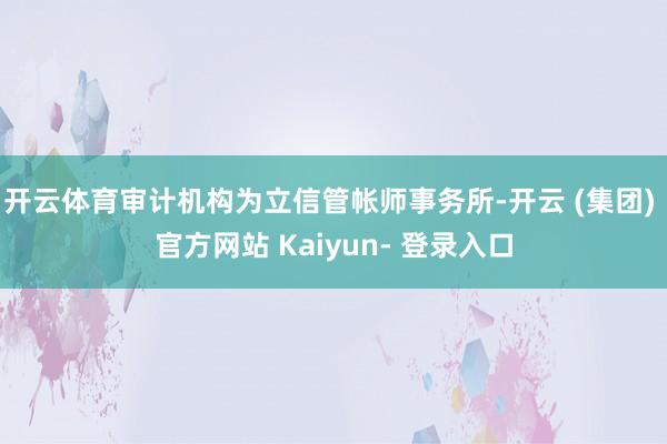 开云体育审计机构为立信管帐师事务所-开云 (集团) 官方网站 Kaiyun- 登录入口
