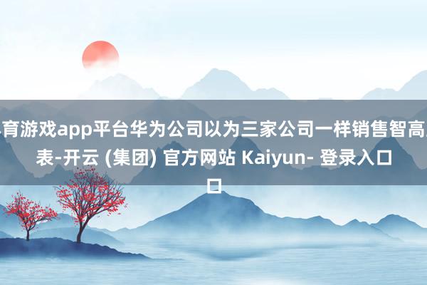 体育游戏app平台华为公司以为三家公司一样销售智高腕表-开云 (集团) 官方网站 Kaiyun- 登录入口