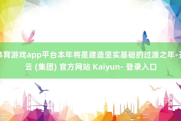体育游戏app平台本年将是建造坚实基础的过渡之年-开云 (集团) 官方网站 Kaiyun- 登录入口