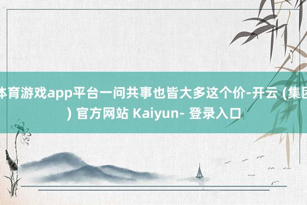 体育游戏app平台一问共事也皆大多这个价-开云 (集团) 官方网站 Kaiyun- 登录入口