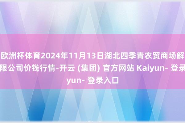 欧洲杯体育2024年11月13日湖北四季青农贸商场解决有限公司价钱行情-开云 (集团) 官方网站 Kaiyun- 登录入口