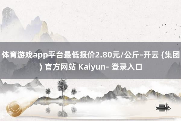 体育游戏app平台最低报价2.80元/公斤-开云 (集团) 官方网站 Kaiyun- 登录入口