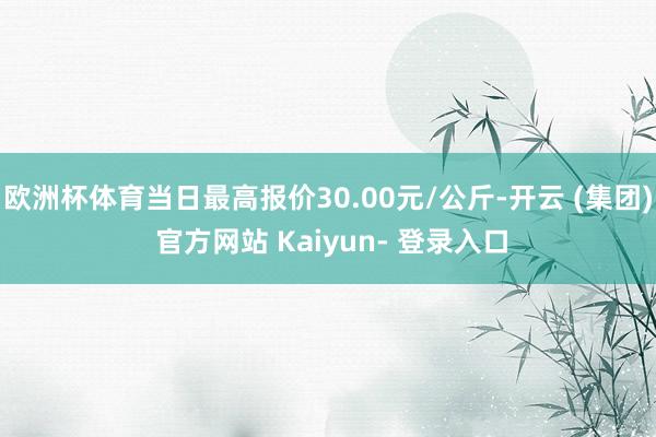 欧洲杯体育当日最高报价30.00元/公斤-开云 (集团) 官方网站 Kaiyun- 登录入口