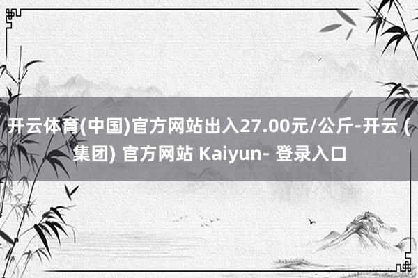 开云体育(中国)官方网站出入27.00元/公斤-开云 (集团) 官方网站 Kaiyun- 登录入口