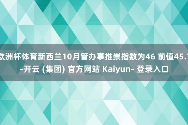 欧洲杯体育新西兰10月管办事推崇指数为46 前值45.7-开云 (集团) 官方网站 Kaiyun- 登录入口