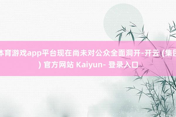 体育游戏app平台现在尚未对公众全面洞开-开云 (集团) 官方网站 Kaiyun- 登录入口
