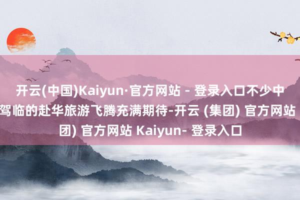 开云(中国)Kaiyun·官方网站 - 登录入口不少中国旅行社也对行将驾临的赴华旅游飞腾充满期待-开云 (集团) 官方网站 Kaiyun- 登录入口