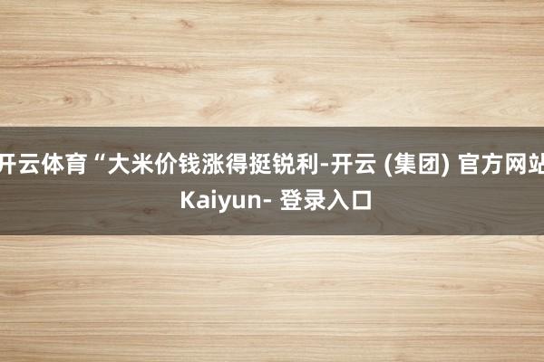 开云体育“大米价钱涨得挺锐利-开云 (集团) 官方网站 Kaiyun- 登录入口
