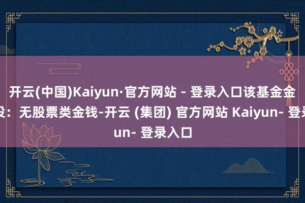 开云(中国)Kaiyun·官方网站 - 登录入口该基金金钱建设:无股票类金钱-开云 (集团) 官方网站 Kaiyun- 登录入口