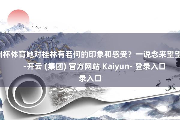 欧洲杯体育她对桂林有若何的印象和感受？一说念来望望吧！    -开云 (集团) 官方网站 Kaiyun- 登录入口